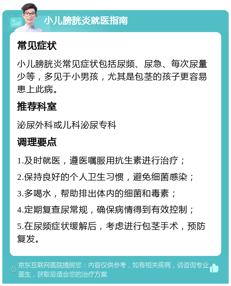 小儿膀胱炎就医指南 常见症状 小儿膀胱炎常见症状包括尿频、尿急、每次尿量少等，多见于小男孩，尤其是包茎的孩子更容易患上此病。 推荐科室 泌尿外科或儿科泌尿专科 调理要点 1.及时就医，遵医嘱服用抗生素进行治疗； 2.保持良好的个人卫生习惯，避免细菌感染； 3.多喝水，帮助排出体内的细菌和毒素； 4.定期复查尿常规，确保病情得到有效控制； 5.在尿频症状缓解后，考虑进行包茎手术，预防复发。