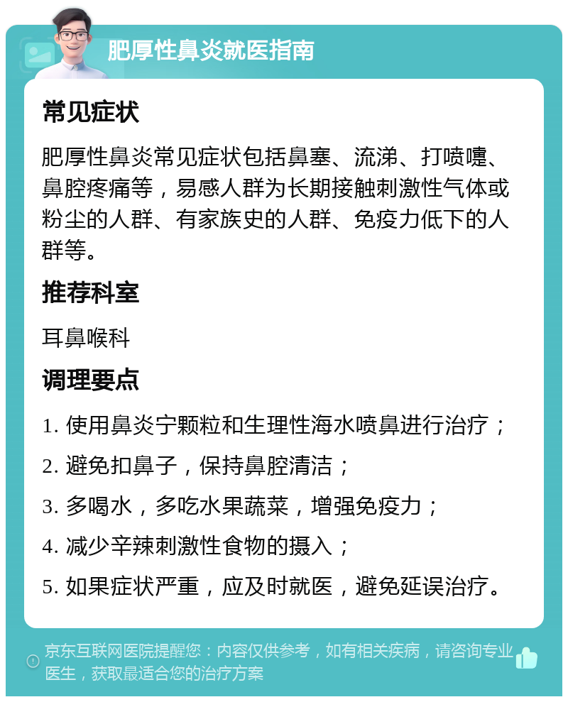 肥厚性鼻炎就医指南 常见症状 肥厚性鼻炎常见症状包括鼻塞、流涕、打喷嚏、鼻腔疼痛等，易感人群为长期接触刺激性气体或粉尘的人群、有家族史的人群、免疫力低下的人群等。 推荐科室 耳鼻喉科 调理要点 1. 使用鼻炎宁颗粒和生理性海水喷鼻进行治疗； 2. 避免扣鼻子，保持鼻腔清洁； 3. 多喝水，多吃水果蔬菜，增强免疫力； 4. 减少辛辣刺激性食物的摄入； 5. 如果症状严重，应及时就医，避免延误治疗。