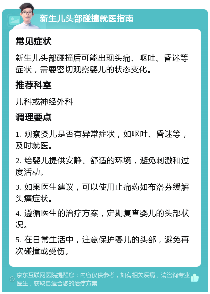 新生儿头部碰撞就医指南 常见症状 新生儿头部碰撞后可能出现头痛、呕吐、昏迷等症状，需要密切观察婴儿的状态变化。 推荐科室 儿科或神经外科 调理要点 1. 观察婴儿是否有异常症状，如呕吐、昏迷等，及时就医。 2. 给婴儿提供安静、舒适的环境，避免刺激和过度活动。 3. 如果医生建议，可以使用止痛药如布洛芬缓解头痛症状。 4. 遵循医生的治疗方案，定期复查婴儿的头部状况。 5. 在日常生活中，注意保护婴儿的头部，避免再次碰撞或受伤。