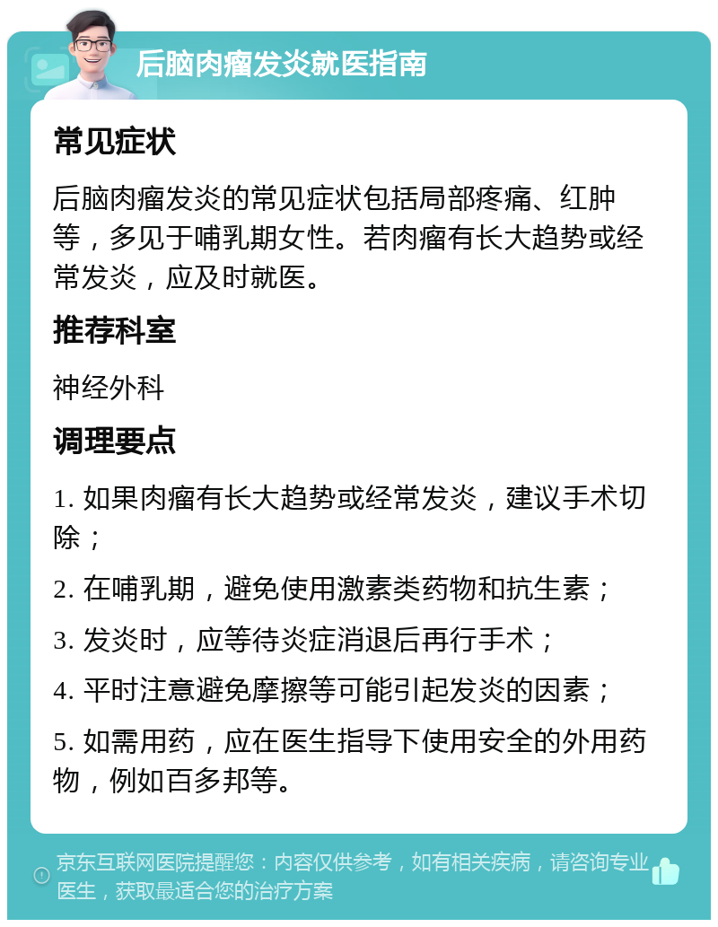 后脑肉瘤发炎就医指南 常见症状 后脑肉瘤发炎的常见症状包括局部疼痛、红肿等，多见于哺乳期女性。若肉瘤有长大趋势或经常发炎，应及时就医。 推荐科室 神经外科 调理要点 1. 如果肉瘤有长大趋势或经常发炎，建议手术切除； 2. 在哺乳期，避免使用激素类药物和抗生素； 3. 发炎时，应等待炎症消退后再行手术； 4. 平时注意避免摩擦等可能引起发炎的因素； 5. 如需用药，应在医生指导下使用安全的外用药物，例如百多邦等。