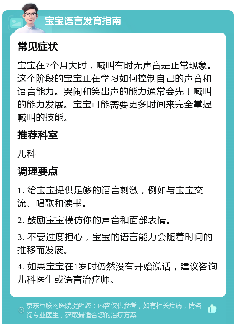 宝宝语言发育指南 常见症状 宝宝在7个月大时，喊叫有时无声音是正常现象。这个阶段的宝宝正在学习如何控制自己的声音和语言能力。哭闹和笑出声的能力通常会先于喊叫的能力发展。宝宝可能需要更多时间来完全掌握喊叫的技能。 推荐科室 儿科 调理要点 1. 给宝宝提供足够的语言刺激，例如与宝宝交流、唱歌和读书。 2. 鼓励宝宝模仿你的声音和面部表情。 3. 不要过度担心，宝宝的语言能力会随着时间的推移而发展。 4. 如果宝宝在1岁时仍然没有开始说话，建议咨询儿科医生或语言治疗师。