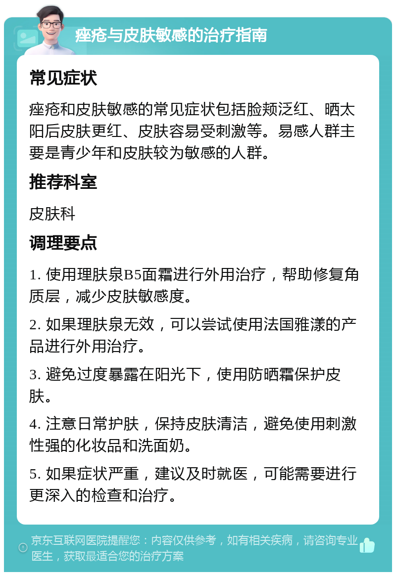 痤疮与皮肤敏感的治疗指南 常见症状 痤疮和皮肤敏感的常见症状包括脸颊泛红、晒太阳后皮肤更红、皮肤容易受刺激等。易感人群主要是青少年和皮肤较为敏感的人群。 推荐科室 皮肤科 调理要点 1. 使用理肤泉B5面霜进行外用治疗，帮助修复角质层，减少皮肤敏感度。 2. 如果理肤泉无效，可以尝试使用法国雅漾的产品进行外用治疗。 3. 避免过度暴露在阳光下，使用防晒霜保护皮肤。 4. 注意日常护肤，保持皮肤清洁，避免使用刺激性强的化妆品和洗面奶。 5. 如果症状严重，建议及时就医，可能需要进行更深入的检查和治疗。