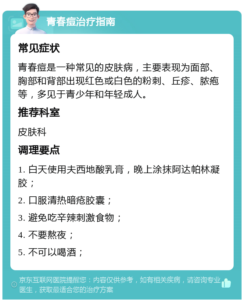 青春痘治疗指南 常见症状 青春痘是一种常见的皮肤病，主要表现为面部、胸部和背部出现红色或白色的粉刺、丘疹、脓疱等，多见于青少年和年轻成人。 推荐科室 皮肤科 调理要点 1. 白天使用夫西地酸乳膏，晚上涂抹阿达帕林凝胶； 2. 口服清热暗疮胶囊； 3. 避免吃辛辣刺激食物； 4. 不要熬夜； 5. 不可以喝酒；