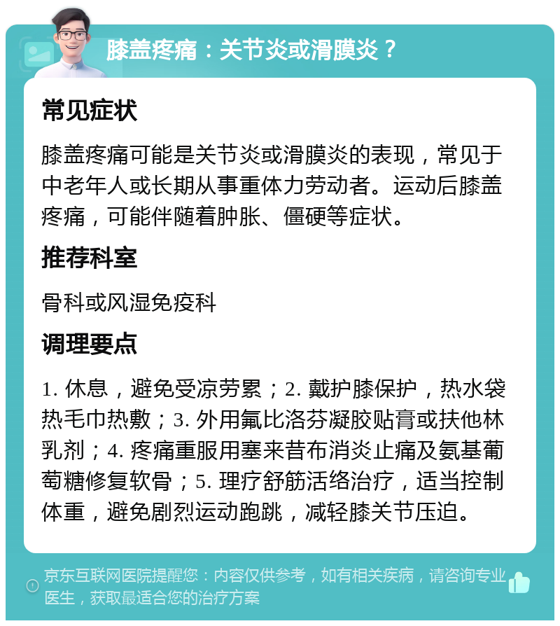 膝盖疼痛：关节炎或滑膜炎？ 常见症状 膝盖疼痛可能是关节炎或滑膜炎的表现，常见于中老年人或长期从事重体力劳动者。运动后膝盖疼痛，可能伴随着肿胀、僵硬等症状。 推荐科室 骨科或风湿免疫科 调理要点 1. 休息，避免受凉劳累；2. 戴护膝保护，热水袋热毛巾热敷；3. 外用氟比洛芬凝胶贴膏或扶他林乳剂；4. 疼痛重服用塞来昔布消炎止痛及氨基葡萄糖修复软骨；5. 理疗舒筋活络治疗，适当控制体重，避免剧烈运动跑跳，减轻膝关节压迫。