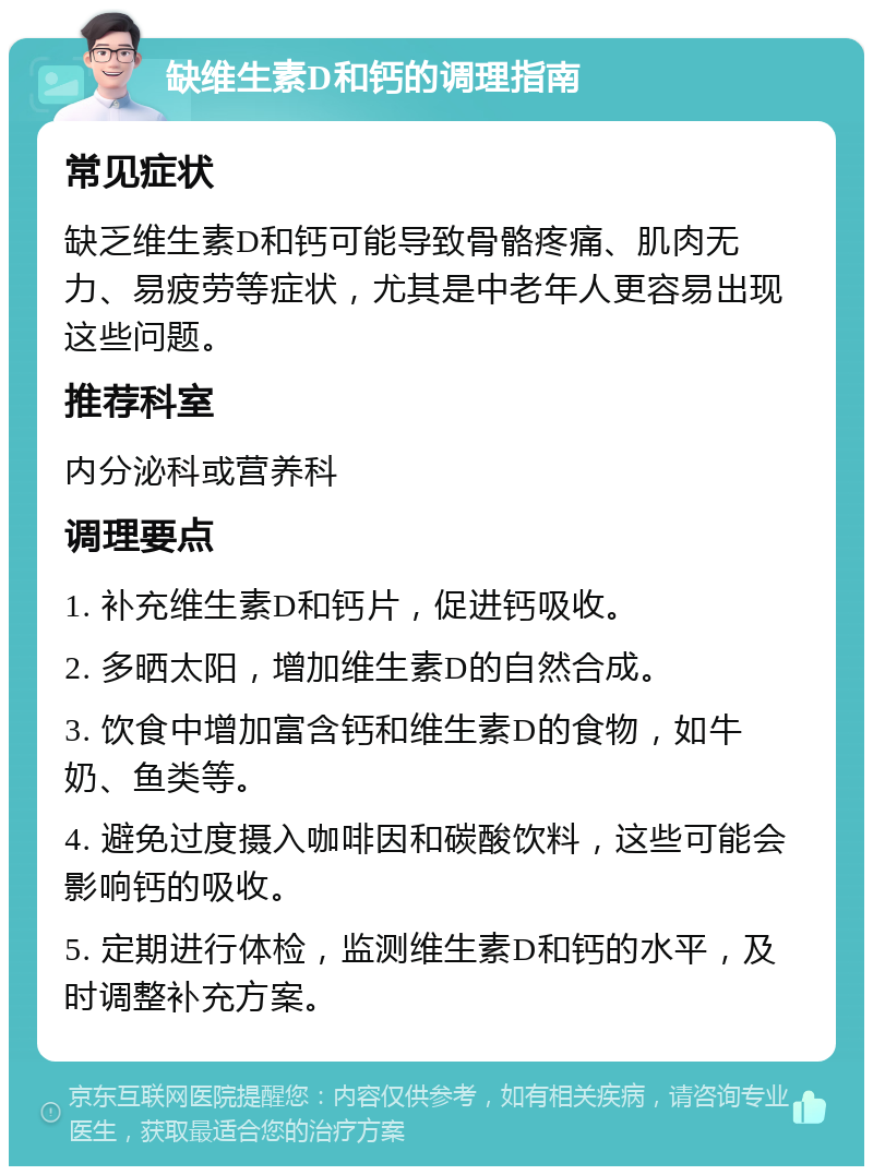 缺维生素D和钙的调理指南 常见症状 缺乏维生素D和钙可能导致骨骼疼痛、肌肉无力、易疲劳等症状，尤其是中老年人更容易出现这些问题。 推荐科室 内分泌科或营养科 调理要点 1. 补充维生素D和钙片，促进钙吸收。 2. 多晒太阳，增加维生素D的自然合成。 3. 饮食中增加富含钙和维生素D的食物，如牛奶、鱼类等。 4. 避免过度摄入咖啡因和碳酸饮料，这些可能会影响钙的吸收。 5. 定期进行体检，监测维生素D和钙的水平，及时调整补充方案。