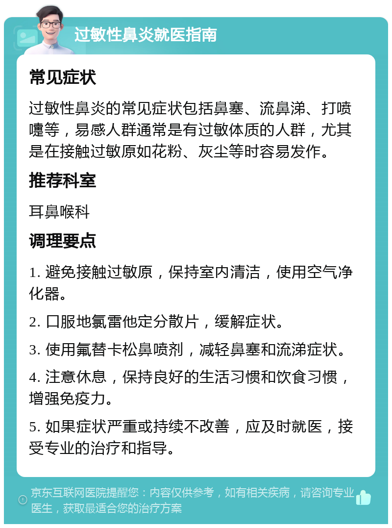 过敏性鼻炎就医指南 常见症状 过敏性鼻炎的常见症状包括鼻塞、流鼻涕、打喷嚏等，易感人群通常是有过敏体质的人群，尤其是在接触过敏原如花粉、灰尘等时容易发作。 推荐科室 耳鼻喉科 调理要点 1. 避免接触过敏原，保持室内清洁，使用空气净化器。 2. 口服地氯雷他定分散片，缓解症状。 3. 使用氟替卡松鼻喷剂，减轻鼻塞和流涕症状。 4. 注意休息，保持良好的生活习惯和饮食习惯，增强免疫力。 5. 如果症状严重或持续不改善，应及时就医，接受专业的治疗和指导。