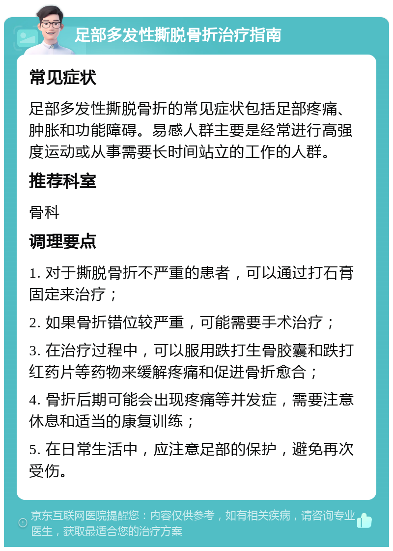 足部多发性撕脱骨折治疗指南 常见症状 足部多发性撕脱骨折的常见症状包括足部疼痛、肿胀和功能障碍。易感人群主要是经常进行高强度运动或从事需要长时间站立的工作的人群。 推荐科室 骨科 调理要点 1. 对于撕脱骨折不严重的患者，可以通过打石膏固定来治疗； 2. 如果骨折错位较严重，可能需要手术治疗； 3. 在治疗过程中，可以服用跌打生骨胶囊和跌打红药片等药物来缓解疼痛和促进骨折愈合； 4. 骨折后期可能会出现疼痛等并发症，需要注意休息和适当的康复训练； 5. 在日常生活中，应注意足部的保护，避免再次受伤。