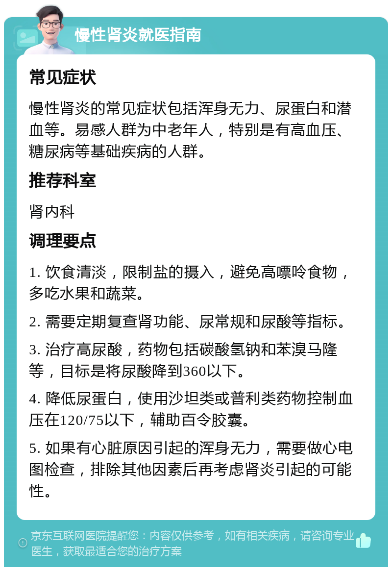 慢性肾炎就医指南 常见症状 慢性肾炎的常见症状包括浑身无力、尿蛋白和潜血等。易感人群为中老年人，特别是有高血压、糖尿病等基础疾病的人群。 推荐科室 肾内科 调理要点 1. 饮食清淡，限制盐的摄入，避免高嘌呤食物，多吃水果和蔬菜。 2. 需要定期复查肾功能、尿常规和尿酸等指标。 3. 治疗高尿酸，药物包括碳酸氢钠和苯溴马隆等，目标是将尿酸降到360以下。 4. 降低尿蛋白，使用沙坦类或普利类药物控制血压在120/75以下，辅助百令胶囊。 5. 如果有心脏原因引起的浑身无力，需要做心电图检查，排除其他因素后再考虑肾炎引起的可能性。