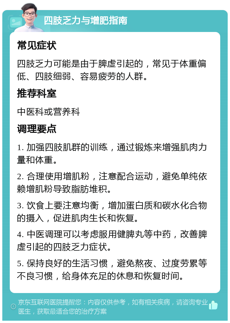 四肢乏力与增肥指南 常见症状 四肢乏力可能是由于脾虚引起的，常见于体重偏低、四肢细弱、容易疲劳的人群。 推荐科室 中医科或营养科 调理要点 1. 加强四肢肌群的训练，通过锻炼来增强肌肉力量和体重。 2. 合理使用增肌粉，注意配合运动，避免单纯依赖增肌粉导致脂肪堆积。 3. 饮食上要注意均衡，增加蛋白质和碳水化合物的摄入，促进肌肉生长和恢复。 4. 中医调理可以考虑服用健脾丸等中药，改善脾虚引起的四肢乏力症状。 5. 保持良好的生活习惯，避免熬夜、过度劳累等不良习惯，给身体充足的休息和恢复时间。