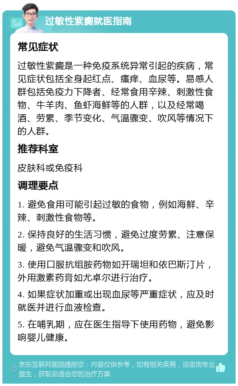 过敏性紫癜就医指南 常见症状 过敏性紫癜是一种免疫系统异常引起的疾病，常见症状包括全身起红点、瘙痒、血尿等。易感人群包括免疫力下降者、经常食用辛辣、刺激性食物、牛羊肉、鱼虾海鲜等的人群，以及经常喝酒、劳累、季节变化、气温骤变、吹风等情况下的人群。 推荐科室 皮肤科或免疫科 调理要点 1. 避免食用可能引起过敏的食物，例如海鲜、辛辣、刺激性食物等。 2. 保持良好的生活习惯，避免过度劳累、注意保暖，避免气温骤变和吹风。 3. 使用口服抗组胺药物如开瑞坦和依巴斯汀片，外用激素药膏如尤卓尔进行治疗。 4. 如果症状加重或出现血尿等严重症状，应及时就医并进行血液检查。 5. 在哺乳期，应在医生指导下使用药物，避免影响婴儿健康。