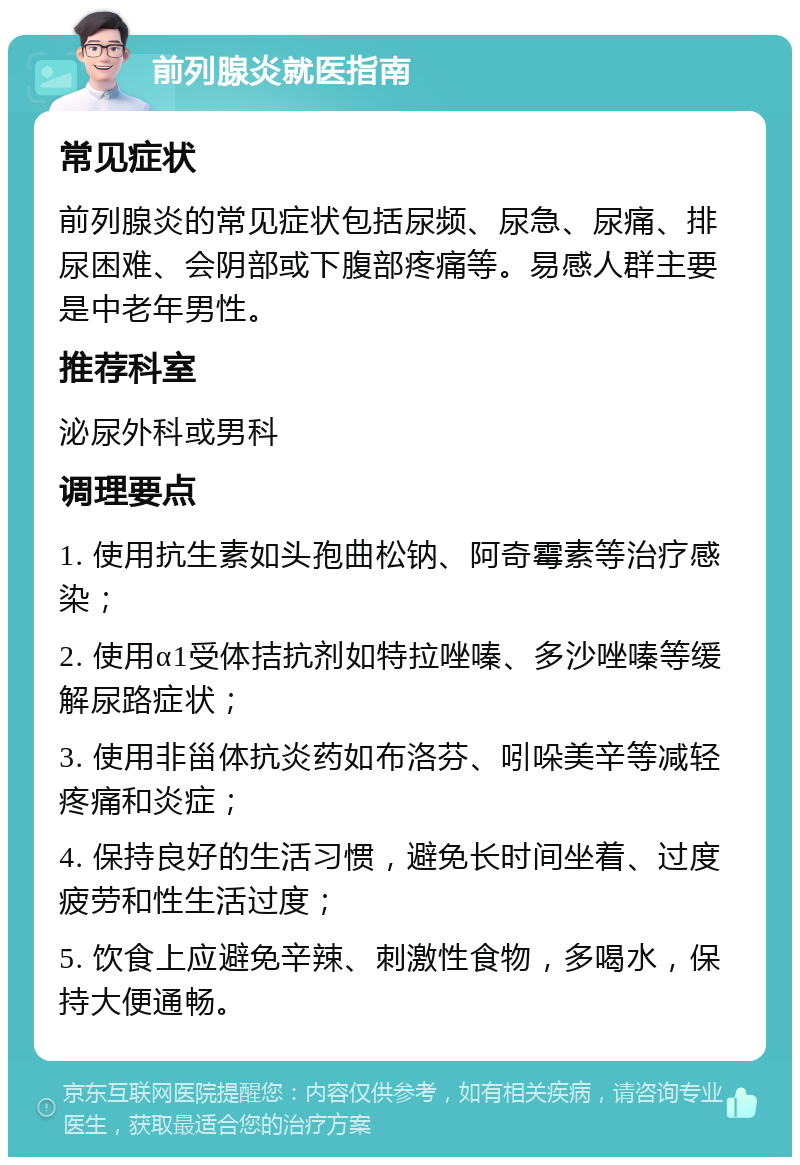 前列腺炎就医指南 常见症状 前列腺炎的常见症状包括尿频、尿急、尿痛、排尿困难、会阴部或下腹部疼痛等。易感人群主要是中老年男性。 推荐科室 泌尿外科或男科 调理要点 1. 使用抗生素如头孢曲松钠、阿奇霉素等治疗感染； 2. 使用α1受体拮抗剂如特拉唑嗪、多沙唑嗪等缓解尿路症状； 3. 使用非甾体抗炎药如布洛芬、吲哚美辛等减轻疼痛和炎症； 4. 保持良好的生活习惯，避免长时间坐着、过度疲劳和性生活过度； 5. 饮食上应避免辛辣、刺激性食物，多喝水，保持大便通畅。