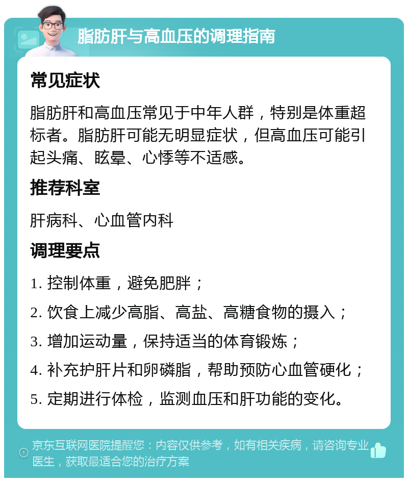 脂肪肝与高血压的调理指南 常见症状 脂肪肝和高血压常见于中年人群，特别是体重超标者。脂肪肝可能无明显症状，但高血压可能引起头痛、眩晕、心悸等不适感。 推荐科室 肝病科、心血管内科 调理要点 1. 控制体重，避免肥胖； 2. 饮食上减少高脂、高盐、高糖食物的摄入； 3. 增加运动量，保持适当的体育锻炼； 4. 补充护肝片和卵磷脂，帮助预防心血管硬化； 5. 定期进行体检，监测血压和肝功能的变化。