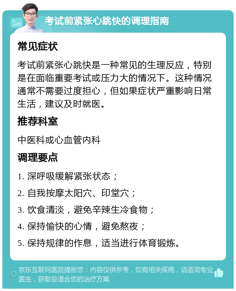 考试前紧张心跳快的调理指南 常见症状 考试前紧张心跳快是一种常见的生理反应，特别是在面临重要考试或压力大的情况下。这种情况通常不需要过度担心，但如果症状严重影响日常生活，建议及时就医。 推荐科室 中医科或心血管内科 调理要点 1. 深呼吸缓解紧张状态； 2. 自我按摩太阳穴、印堂穴； 3. 饮食清淡，避免辛辣生冷食物； 4. 保持愉快的心情，避免熬夜； 5. 保持规律的作息，适当进行体育锻炼。