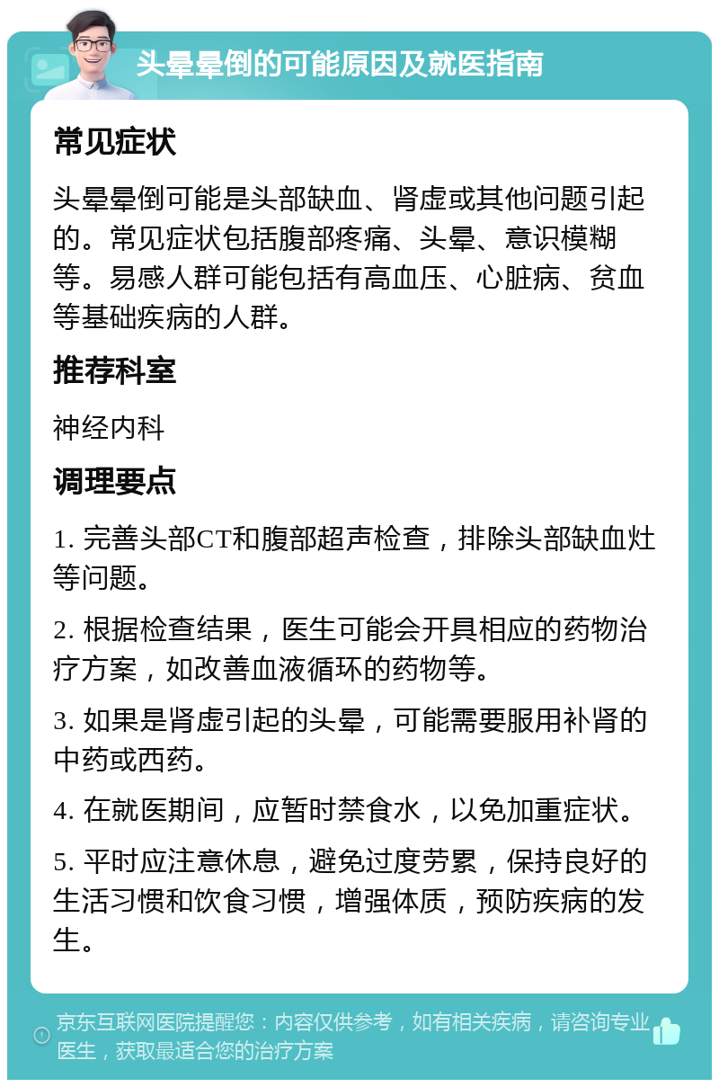 头晕晕倒的可能原因及就医指南 常见症状 头晕晕倒可能是头部缺血、肾虚或其他问题引起的。常见症状包括腹部疼痛、头晕、意识模糊等。易感人群可能包括有高血压、心脏病、贫血等基础疾病的人群。 推荐科室 神经内科 调理要点 1. 完善头部CT和腹部超声检查，排除头部缺血灶等问题。 2. 根据检查结果，医生可能会开具相应的药物治疗方案，如改善血液循环的药物等。 3. 如果是肾虚引起的头晕，可能需要服用补肾的中药或西药。 4. 在就医期间，应暂时禁食水，以免加重症状。 5. 平时应注意休息，避免过度劳累，保持良好的生活习惯和饮食习惯，增强体质，预防疾病的发生。