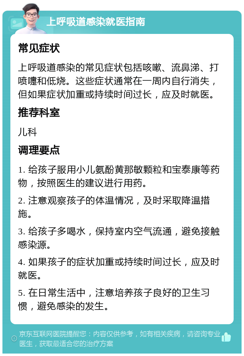 上呼吸道感染就医指南 常见症状 上呼吸道感染的常见症状包括咳嗽、流鼻涕、打喷嚏和低烧。这些症状通常在一周内自行消失，但如果症状加重或持续时间过长，应及时就医。 推荐科室 儿科 调理要点 1. 给孩子服用小儿氨酚黄那敏颗粒和宝泰康等药物，按照医生的建议进行用药。 2. 注意观察孩子的体温情况，及时采取降温措施。 3. 给孩子多喝水，保持室内空气流通，避免接触感染源。 4. 如果孩子的症状加重或持续时间过长，应及时就医。 5. 在日常生活中，注意培养孩子良好的卫生习惯，避免感染的发生。