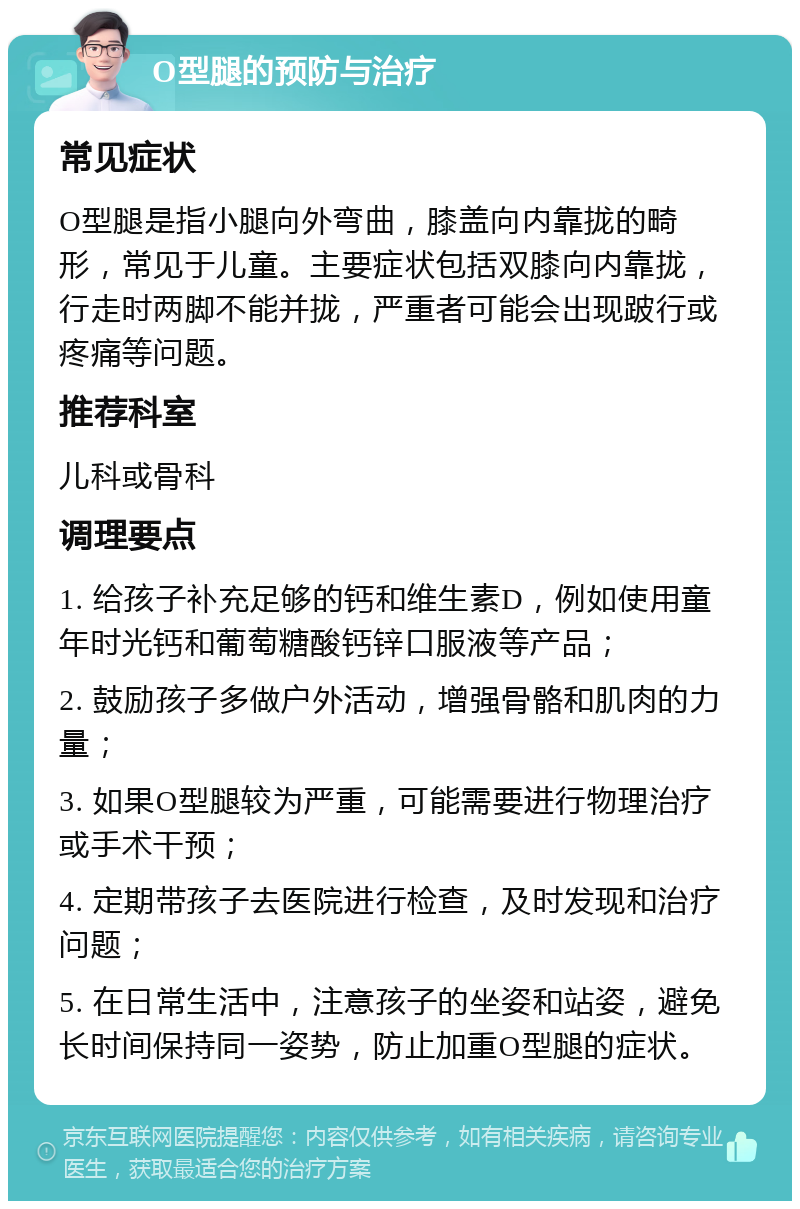 O型腿的预防与治疗 常见症状 O型腿是指小腿向外弯曲，膝盖向内靠拢的畸形，常见于儿童。主要症状包括双膝向内靠拢，行走时两脚不能并拢，严重者可能会出现跛行或疼痛等问题。 推荐科室 儿科或骨科 调理要点 1. 给孩子补充足够的钙和维生素D，例如使用童年时光钙和葡萄糖酸钙锌口服液等产品； 2. 鼓励孩子多做户外活动，增强骨骼和肌肉的力量； 3. 如果O型腿较为严重，可能需要进行物理治疗或手术干预； 4. 定期带孩子去医院进行检查，及时发现和治疗问题； 5. 在日常生活中，注意孩子的坐姿和站姿，避免长时间保持同一姿势，防止加重O型腿的症状。