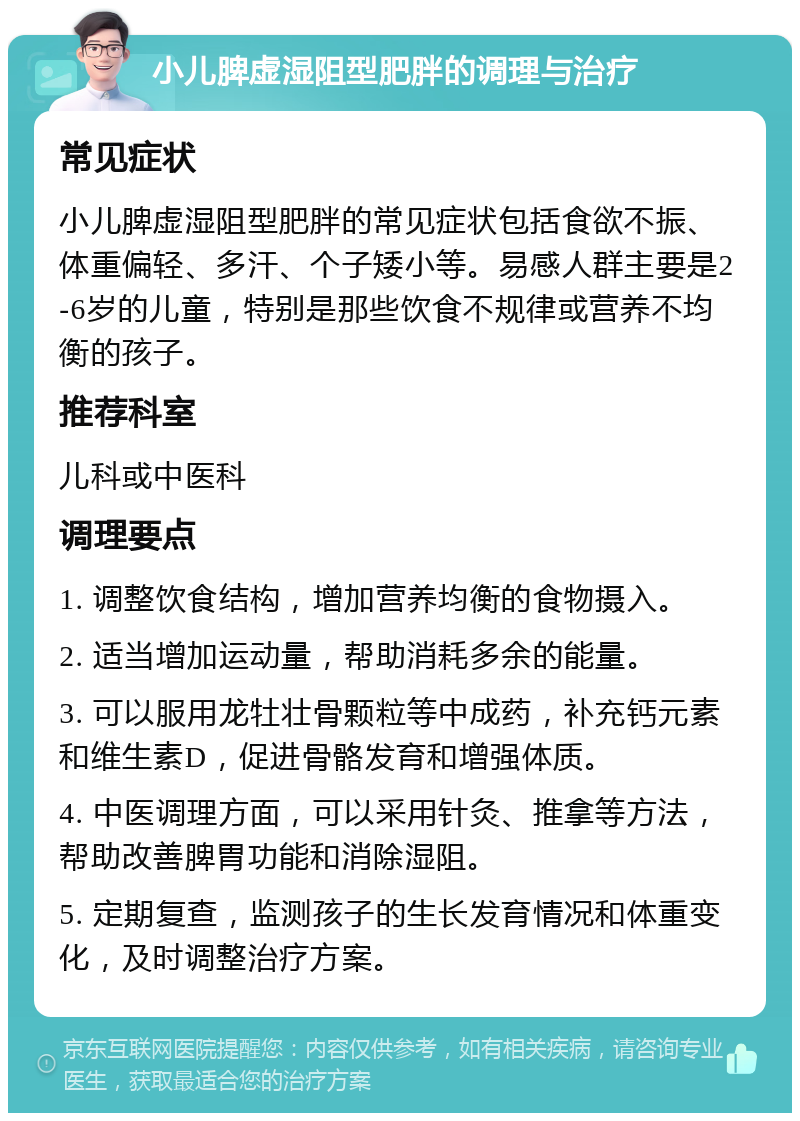 小儿脾虚湿阻型肥胖的调理与治疗 常见症状 小儿脾虚湿阻型肥胖的常见症状包括食欲不振、体重偏轻、多汗、个子矮小等。易感人群主要是2-6岁的儿童，特别是那些饮食不规律或营养不均衡的孩子。 推荐科室 儿科或中医科 调理要点 1. 调整饮食结构，增加营养均衡的食物摄入。 2. 适当增加运动量，帮助消耗多余的能量。 3. 可以服用龙牡壮骨颗粒等中成药，补充钙元素和维生素D，促进骨骼发育和增强体质。 4. 中医调理方面，可以采用针灸、推拿等方法，帮助改善脾胃功能和消除湿阻。 5. 定期复查，监测孩子的生长发育情况和体重变化，及时调整治疗方案。