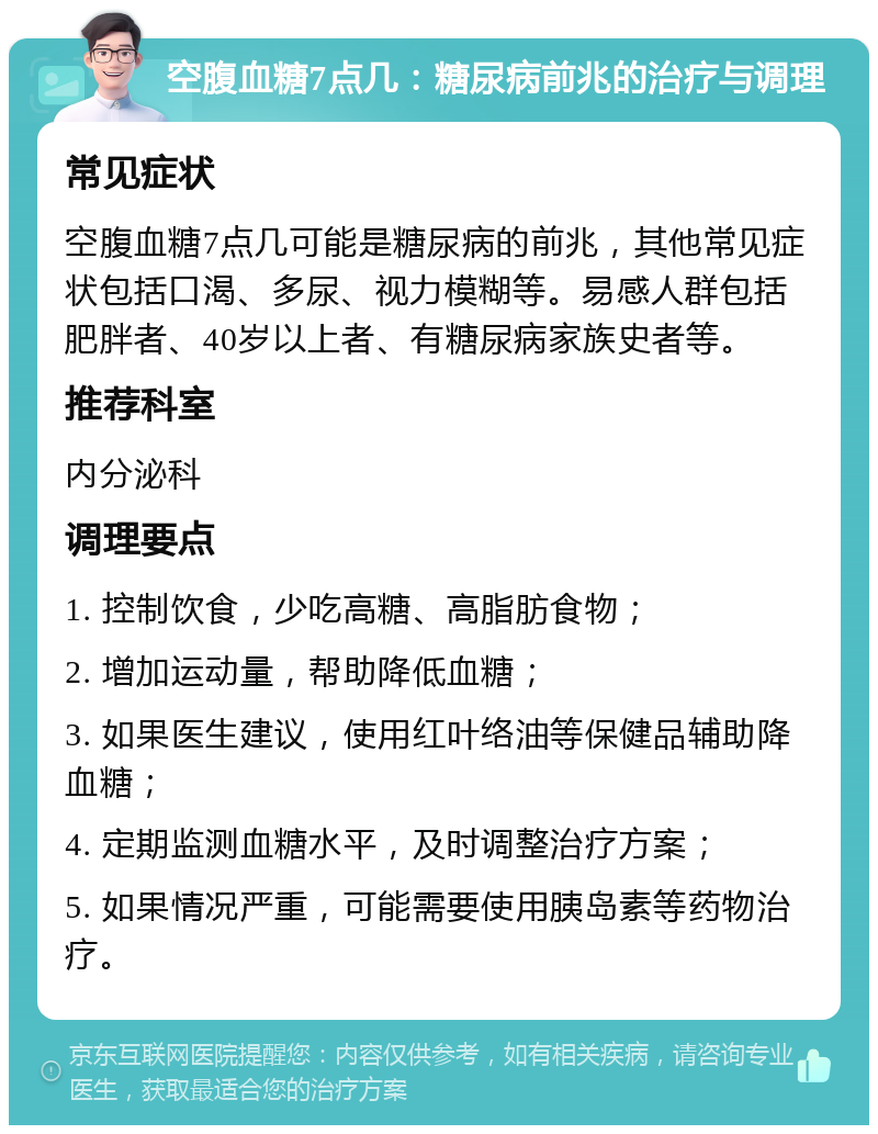 空腹血糖7点几：糖尿病前兆的治疗与调理 常见症状 空腹血糖7点几可能是糖尿病的前兆，其他常见症状包括口渴、多尿、视力模糊等。易感人群包括肥胖者、40岁以上者、有糖尿病家族史者等。 推荐科室 内分泌科 调理要点 1. 控制饮食，少吃高糖、高脂肪食物； 2. 增加运动量，帮助降低血糖； 3. 如果医生建议，使用红叶络油等保健品辅助降血糖； 4. 定期监测血糖水平，及时调整治疗方案； 5. 如果情况严重，可能需要使用胰岛素等药物治疗。