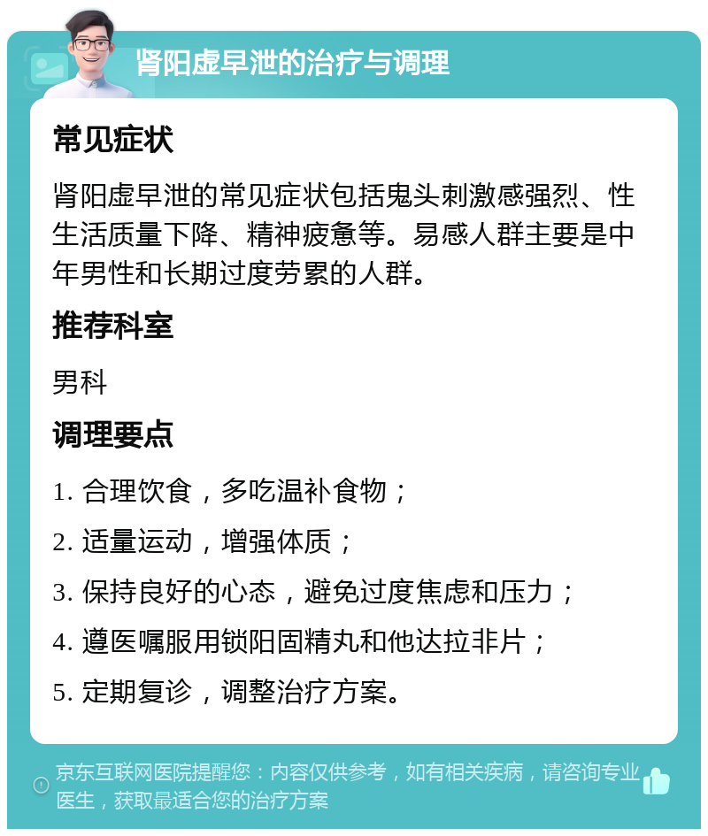 肾阳虚早泄的治疗与调理 常见症状 肾阳虚早泄的常见症状包括鬼头刺激感强烈、性生活质量下降、精神疲惫等。易感人群主要是中年男性和长期过度劳累的人群。 推荐科室 男科 调理要点 1. 合理饮食，多吃温补食物； 2. 适量运动，增强体质； 3. 保持良好的心态，避免过度焦虑和压力； 4. 遵医嘱服用锁阳固精丸和他达拉非片； 5. 定期复诊，调整治疗方案。