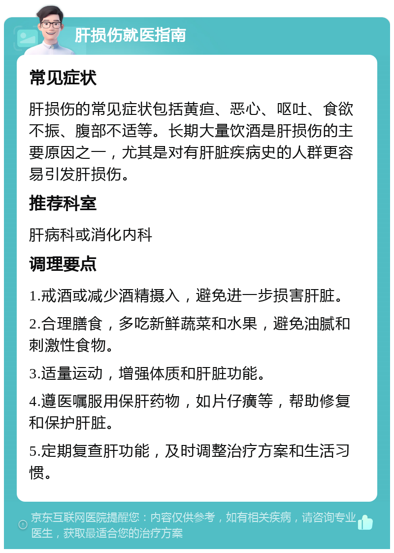 肝损伤就医指南 常见症状 肝损伤的常见症状包括黄疸、恶心、呕吐、食欲不振、腹部不适等。长期大量饮酒是肝损伤的主要原因之一，尤其是对有肝脏疾病史的人群更容易引发肝损伤。 推荐科室 肝病科或消化内科 调理要点 1.戒酒或减少酒精摄入，避免进一步损害肝脏。 2.合理膳食，多吃新鲜蔬菜和水果，避免油腻和刺激性食物。 3.适量运动，增强体质和肝脏功能。 4.遵医嘱服用保肝药物，如片仔癀等，帮助修复和保护肝脏。 5.定期复查肝功能，及时调整治疗方案和生活习惯。