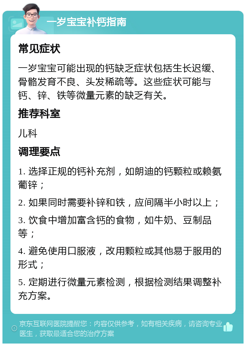 一岁宝宝补钙指南 常见症状 一岁宝宝可能出现的钙缺乏症状包括生长迟缓、骨骼发育不良、头发稀疏等。这些症状可能与钙、锌、铁等微量元素的缺乏有关。 推荐科室 儿科 调理要点 1. 选择正规的钙补充剂，如朗迪的钙颗粒或赖氨葡锌； 2. 如果同时需要补锌和铁，应间隔半小时以上； 3. 饮食中增加富含钙的食物，如牛奶、豆制品等； 4. 避免使用口服液，改用颗粒或其他易于服用的形式； 5. 定期进行微量元素检测，根据检测结果调整补充方案。