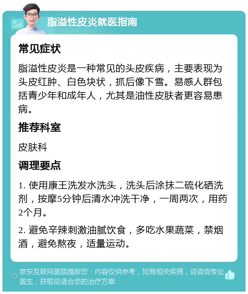 脂溢性皮炎就医指南 常见症状 脂溢性皮炎是一种常见的头皮疾病，主要表现为头皮红肿、白色块状，抓后像下雪。易感人群包括青少年和成年人，尤其是油性皮肤者更容易患病。 推荐科室 皮肤科 调理要点 1. 使用康王洗发水洗头，洗头后涂抹二硫化硒洗剂，按摩5分钟后清水冲洗干净，一周两次，用药2个月。 2. 避免辛辣刺激油腻饮食，多吃水果蔬菜，禁烟酒，避免熬夜，适量运动。