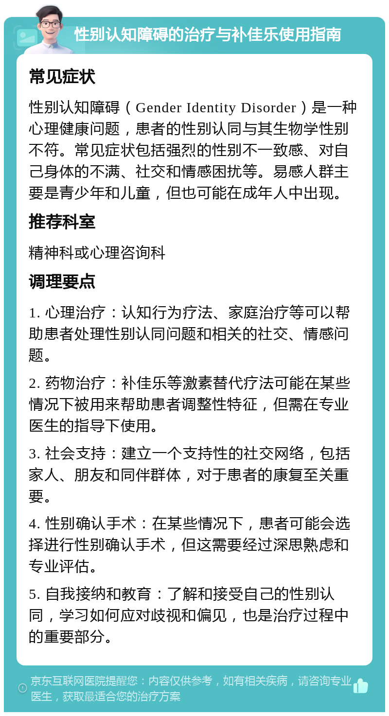 性别认知障碍的治疗与补佳乐使用指南 常见症状 性别认知障碍（Gender Identity Disorder）是一种心理健康问题，患者的性别认同与其生物学性别不符。常见症状包括强烈的性别不一致感、对自己身体的不满、社交和情感困扰等。易感人群主要是青少年和儿童，但也可能在成年人中出现。 推荐科室 精神科或心理咨询科 调理要点 1. 心理治疗：认知行为疗法、家庭治疗等可以帮助患者处理性别认同问题和相关的社交、情感问题。 2. 药物治疗：补佳乐等激素替代疗法可能在某些情况下被用来帮助患者调整性特征，但需在专业医生的指导下使用。 3. 社会支持：建立一个支持性的社交网络，包括家人、朋友和同伴群体，对于患者的康复至关重要。 4. 性别确认手术：在某些情况下，患者可能会选择进行性别确认手术，但这需要经过深思熟虑和专业评估。 5. 自我接纳和教育：了解和接受自己的性别认同，学习如何应对歧视和偏见，也是治疗过程中的重要部分。