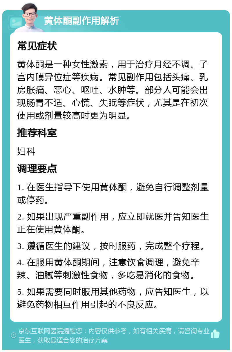 黄体酮副作用解析 常见症状 黄体酮是一种女性激素，用于治疗月经不调、子宫内膜异位症等疾病。常见副作用包括头痛、乳房胀痛、恶心、呕吐、水肿等。部分人可能会出现肠胃不适、心慌、失眠等症状，尤其是在初次使用或剂量较高时更为明显。 推荐科室 妇科 调理要点 1. 在医生指导下使用黄体酮，避免自行调整剂量或停药。 2. 如果出现严重副作用，应立即就医并告知医生正在使用黄体酮。 3. 遵循医生的建议，按时服药，完成整个疗程。 4. 在服用黄体酮期间，注意饮食调理，避免辛辣、油腻等刺激性食物，多吃易消化的食物。 5. 如果需要同时服用其他药物，应告知医生，以避免药物相互作用引起的不良反应。