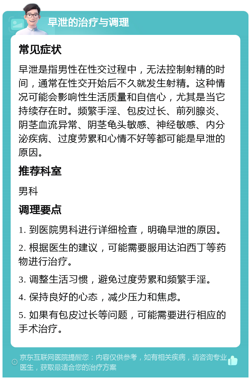 早泄的治疗与调理 常见症状 早泄是指男性在性交过程中，无法控制射精的时间，通常在性交开始后不久就发生射精。这种情况可能会影响性生活质量和自信心，尤其是当它持续存在时。频繁手淫、包皮过长、前列腺炎、阴茎血流异常、阴茎龟头敏感、神经敏感、内分泌疾病、过度劳累和心情不好等都可能是早泄的原因。 推荐科室 男科 调理要点 1. 到医院男科进行详细检查，明确早泄的原因。 2. 根据医生的建议，可能需要服用达泊西丁等药物进行治疗。 3. 调整生活习惯，避免过度劳累和频繁手淫。 4. 保持良好的心态，减少压力和焦虑。 5. 如果有包皮过长等问题，可能需要进行相应的手术治疗。