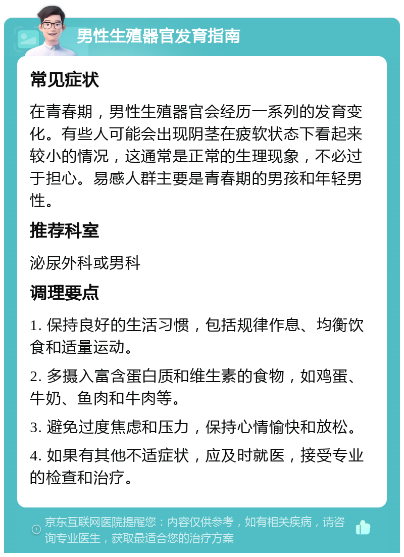 男性生殖器官发育指南 常见症状 在青春期，男性生殖器官会经历一系列的发育变化。有些人可能会出现阴茎在疲软状态下看起来较小的情况，这通常是正常的生理现象，不必过于担心。易感人群主要是青春期的男孩和年轻男性。 推荐科室 泌尿外科或男科 调理要点 1. 保持良好的生活习惯，包括规律作息、均衡饮食和适量运动。 2. 多摄入富含蛋白质和维生素的食物，如鸡蛋、牛奶、鱼肉和牛肉等。 3. 避免过度焦虑和压力，保持心情愉快和放松。 4. 如果有其他不适症状，应及时就医，接受专业的检查和治疗。