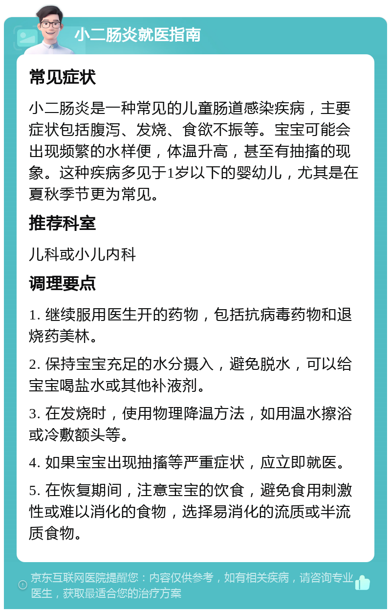 小二肠炎就医指南 常见症状 小二肠炎是一种常见的儿童肠道感染疾病，主要症状包括腹泻、发烧、食欲不振等。宝宝可能会出现频繁的水样便，体温升高，甚至有抽搐的现象。这种疾病多见于1岁以下的婴幼儿，尤其是在夏秋季节更为常见。 推荐科室 儿科或小儿内科 调理要点 1. 继续服用医生开的药物，包括抗病毒药物和退烧药美林。 2. 保持宝宝充足的水分摄入，避免脱水，可以给宝宝喝盐水或其他补液剂。 3. 在发烧时，使用物理降温方法，如用温水擦浴或冷敷额头等。 4. 如果宝宝出现抽搐等严重症状，应立即就医。 5. 在恢复期间，注意宝宝的饮食，避免食用刺激性或难以消化的食物，选择易消化的流质或半流质食物。