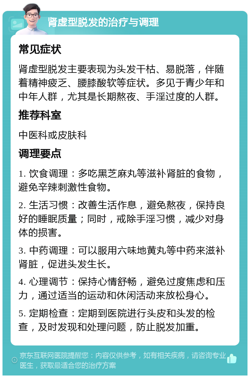 肾虚型脱发的治疗与调理 常见症状 肾虚型脱发主要表现为头发干枯、易脱落，伴随着精神疲乏、腰膝酸软等症状。多见于青少年和中年人群，尤其是长期熬夜、手淫过度的人群。 推荐科室 中医科或皮肤科 调理要点 1. 饮食调理：多吃黑芝麻丸等滋补肾脏的食物，避免辛辣刺激性食物。 2. 生活习惯：改善生活作息，避免熬夜，保持良好的睡眠质量；同时，戒除手淫习惯，减少对身体的损害。 3. 中药调理：可以服用六味地黄丸等中药来滋补肾脏，促进头发生长。 4. 心理调节：保持心情舒畅，避免过度焦虑和压力，通过适当的运动和休闲活动来放松身心。 5. 定期检查：定期到医院进行头皮和头发的检查，及时发现和处理问题，防止脱发加重。