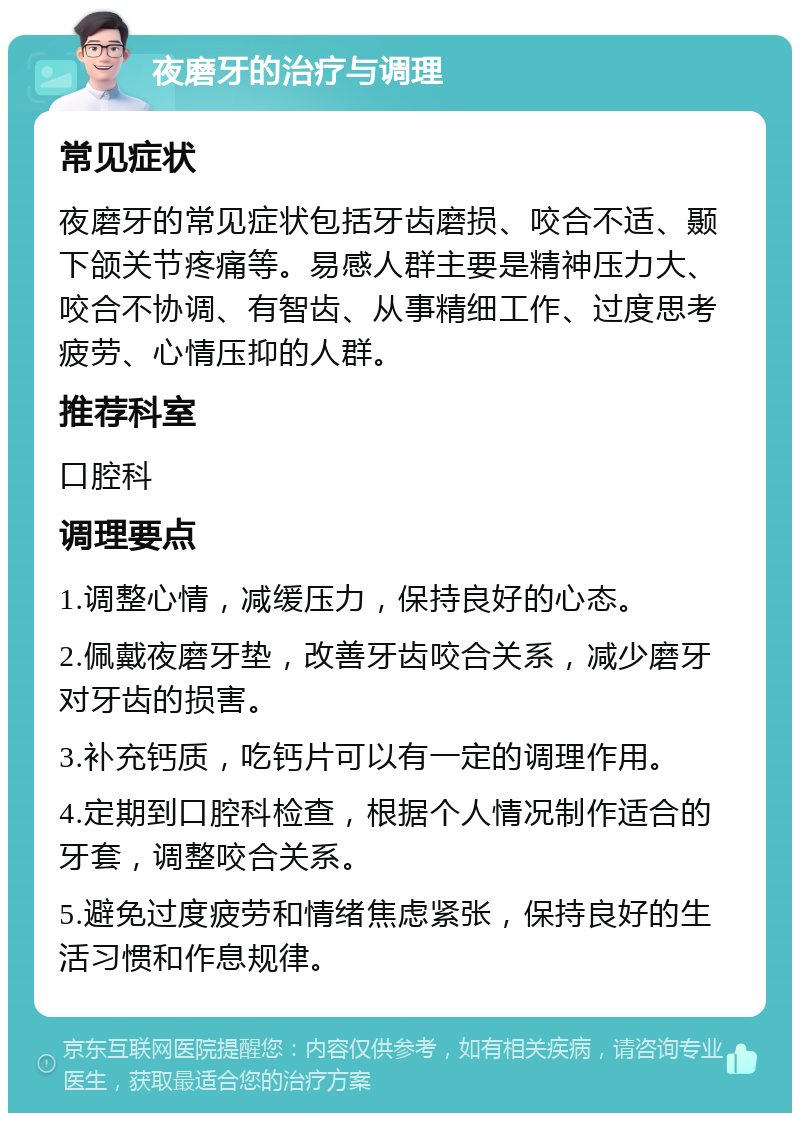 夜磨牙的治疗与调理 常见症状 夜磨牙的常见症状包括牙齿磨损、咬合不适、颞下颌关节疼痛等。易感人群主要是精神压力大、咬合不协调、有智齿、从事精细工作、过度思考疲劳、心情压抑的人群。 推荐科室 口腔科 调理要点 1.调整心情，减缓压力，保持良好的心态。 2.佩戴夜磨牙垫，改善牙齿咬合关系，减少磨牙对牙齿的损害。 3.补充钙质，吃钙片可以有一定的调理作用。 4.定期到口腔科检查，根据个人情况制作适合的牙套，调整咬合关系。 5.避免过度疲劳和情绪焦虑紧张，保持良好的生活习惯和作息规律。