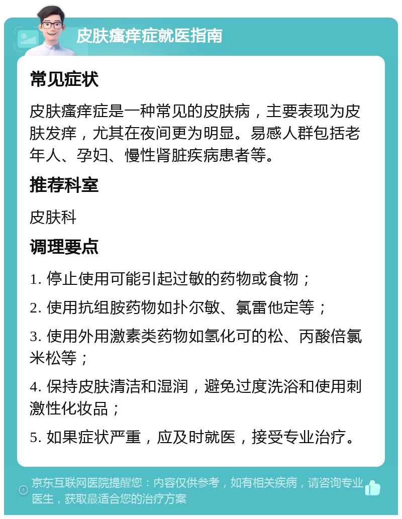 皮肤瘙痒症就医指南 常见症状 皮肤瘙痒症是一种常见的皮肤病，主要表现为皮肤发痒，尤其在夜间更为明显。易感人群包括老年人、孕妇、慢性肾脏疾病患者等。 推荐科室 皮肤科 调理要点 1. 停止使用可能引起过敏的药物或食物； 2. 使用抗组胺药物如扑尔敏、氯雷他定等； 3. 使用外用激素类药物如氢化可的松、丙酸倍氯米松等； 4. 保持皮肤清洁和湿润，避免过度洗浴和使用刺激性化妆品； 5. 如果症状严重，应及时就医，接受专业治疗。