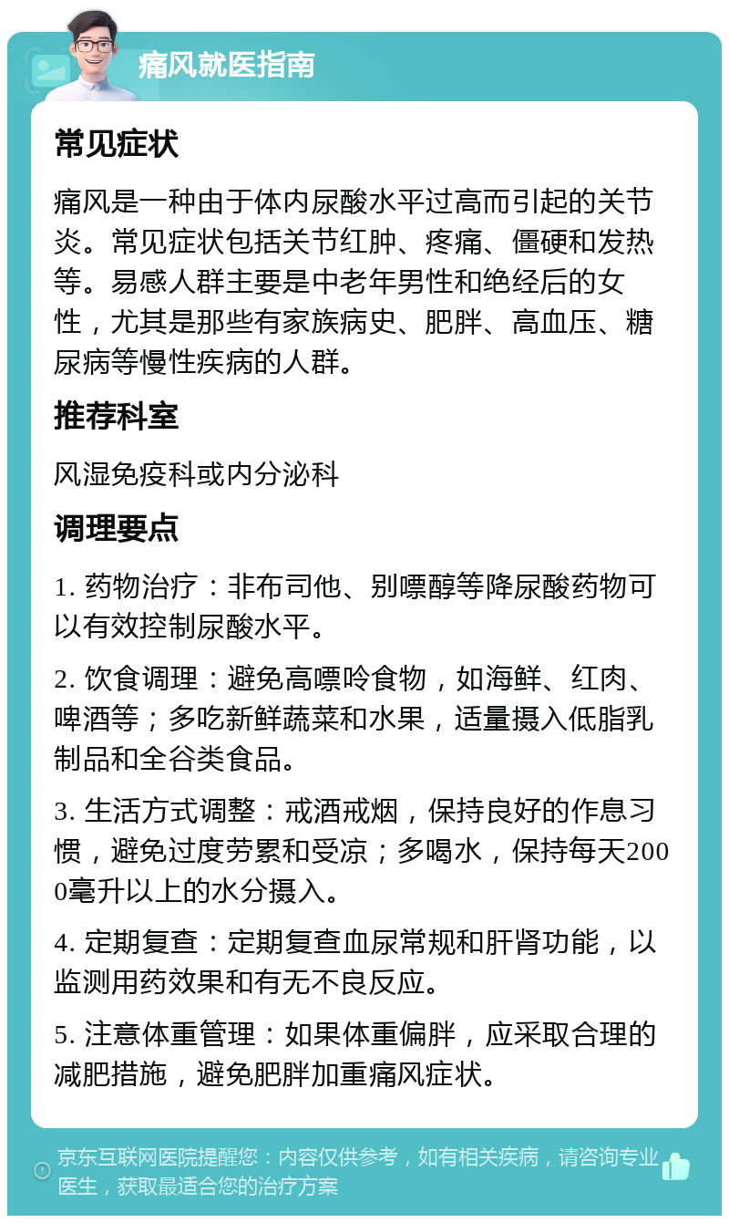 痛风就医指南 常见症状 痛风是一种由于体内尿酸水平过高而引起的关节炎。常见症状包括关节红肿、疼痛、僵硬和发热等。易感人群主要是中老年男性和绝经后的女性，尤其是那些有家族病史、肥胖、高血压、糖尿病等慢性疾病的人群。 推荐科室 风湿免疫科或内分泌科 调理要点 1. 药物治疗：非布司他、别嘌醇等降尿酸药物可以有效控制尿酸水平。 2. 饮食调理：避免高嘌呤食物，如海鲜、红肉、啤酒等；多吃新鲜蔬菜和水果，适量摄入低脂乳制品和全谷类食品。 3. 生活方式调整：戒酒戒烟，保持良好的作息习惯，避免过度劳累和受凉；多喝水，保持每天2000毫升以上的水分摄入。 4. 定期复查：定期复查血尿常规和肝肾功能，以监测用药效果和有无不良反应。 5. 注意体重管理：如果体重偏胖，应采取合理的减肥措施，避免肥胖加重痛风症状。