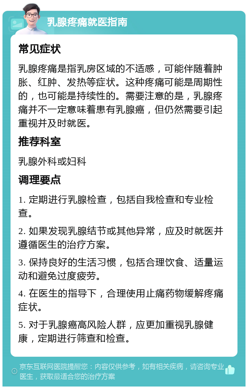 乳腺疼痛就医指南 常见症状 乳腺疼痛是指乳房区域的不适感，可能伴随着肿胀、红肿、发热等症状。这种疼痛可能是周期性的，也可能是持续性的。需要注意的是，乳腺疼痛并不一定意味着患有乳腺癌，但仍然需要引起重视并及时就医。 推荐科室 乳腺外科或妇科 调理要点 1. 定期进行乳腺检查，包括自我检查和专业检查。 2. 如果发现乳腺结节或其他异常，应及时就医并遵循医生的治疗方案。 3. 保持良好的生活习惯，包括合理饮食、适量运动和避免过度疲劳。 4. 在医生的指导下，合理使用止痛药物缓解疼痛症状。 5. 对于乳腺癌高风险人群，应更加重视乳腺健康，定期进行筛查和检查。