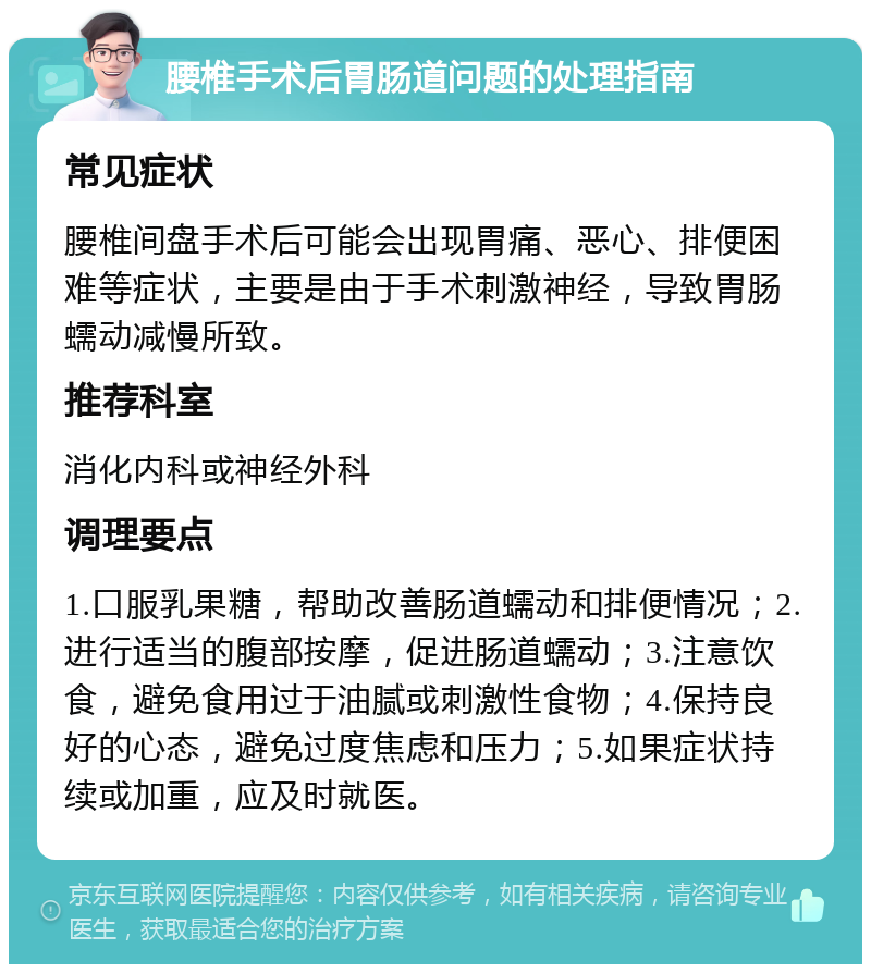 腰椎手术后胃肠道问题的处理指南 常见症状 腰椎间盘手术后可能会出现胃痛、恶心、排便困难等症状，主要是由于手术刺激神经，导致胃肠蠕动减慢所致。 推荐科室 消化内科或神经外科 调理要点 1.口服乳果糖，帮助改善肠道蠕动和排便情况；2.进行适当的腹部按摩，促进肠道蠕动；3.注意饮食，避免食用过于油腻或刺激性食物；4.保持良好的心态，避免过度焦虑和压力；5.如果症状持续或加重，应及时就医。