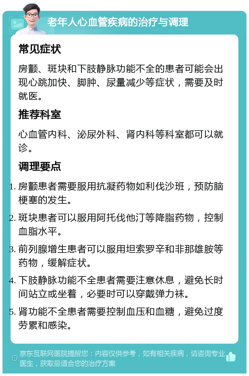 老年人心血管疾病的治疗与调理 常见症状 房颤、斑块和下肢静脉功能不全的患者可能会出现心跳加快、脚肿、尿量减少等症状，需要及时就医。 推荐科室 心血管内科、泌尿外科、肾内科等科室都可以就诊。 调理要点 房颤患者需要服用抗凝药物如利伐沙班，预防脑梗塞的发生。 斑块患者可以服用阿托伐他汀等降脂药物，控制血脂水平。 前列腺增生患者可以服用坦索罗辛和非那雄胺等药物，缓解症状。 下肢静脉功能不全患者需要注意休息，避免长时间站立或坐着，必要时可以穿戴弹力袜。 肾功能不全患者需要控制血压和血糖，避免过度劳累和感染。