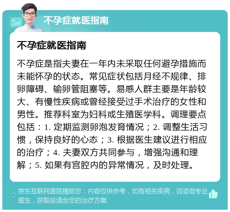 不孕症就医指南 不孕症就医指南 不孕症是指夫妻在一年内未采取任何避孕措施而未能怀孕的状态。常见症状包括月经不规律、排卵障碍、输卵管阻塞等。易感人群主要是年龄较大、有慢性疾病或曾经接受过手术治疗的女性和男性。推荐科室为妇科或生殖医学科。调理要点包括：1. 定期监测卵泡发育情况；2. 调整生活习惯，保持良好的心态；3. 根据医生建议进行相应的治疗；4. 夫妻双方共同参与，增强沟通和理解；5. 如果有宫腔内的异常情况，及时处理。