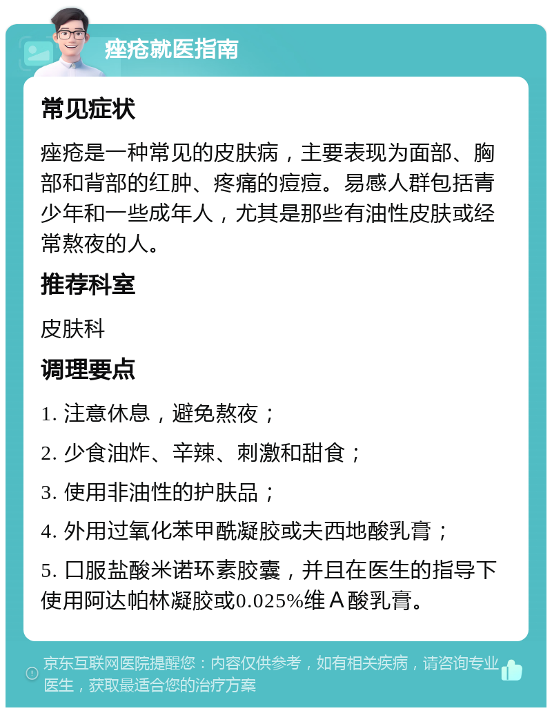 痤疮就医指南 常见症状 痤疮是一种常见的皮肤病，主要表现为面部、胸部和背部的红肿、疼痛的痘痘。易感人群包括青少年和一些成年人，尤其是那些有油性皮肤或经常熬夜的人。 推荐科室 皮肤科 调理要点 1. 注意休息，避免熬夜； 2. 少食油炸、辛辣、刺激和甜食； 3. 使用非油性的护肤品； 4. 外用过氧化苯甲酰凝胶或夫西地酸乳膏； 5. 口服盐酸米诺环素胶囊，并且在医生的指导下使用阿达帕林凝胶或0.025%维Ａ酸乳膏。