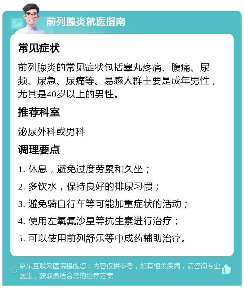 前列腺炎就医指南 常见症状 前列腺炎的常见症状包括睾丸疼痛、腹痛、尿频、尿急、尿痛等。易感人群主要是成年男性，尤其是40岁以上的男性。 推荐科室 泌尿外科或男科 调理要点 1. 休息，避免过度劳累和久坐； 2. 多饮水，保持良好的排尿习惯； 3. 避免骑自行车等可能加重症状的活动； 4. 使用左氧氟沙星等抗生素进行治疗； 5. 可以使用前列舒乐等中成药辅助治疗。