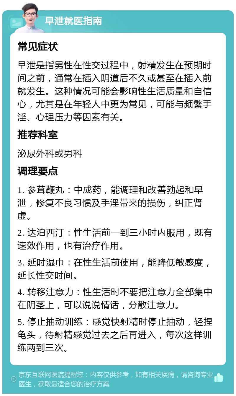 早泄就医指南 常见症状 早泄是指男性在性交过程中，射精发生在预期时间之前，通常在插入阴道后不久或甚至在插入前就发生。这种情况可能会影响性生活质量和自信心，尤其是在年轻人中更为常见，可能与频繁手淫、心理压力等因素有关。 推荐科室 泌尿外科或男科 调理要点 1. 参茸鞭丸：中成药，能调理和改善勃起和早泄，修复不良习惯及手淫带来的损伤，纠正肾虚。 2. 达泊西汀：性生活前一到三小时内服用，既有速效作用，也有治疗作用。 3. 延时湿巾：在性生活前使用，能降低敏感度，延长性交时间。 4. 转移注意力：性生活时不要把注意力全部集中在阴茎上，可以说说情话，分散注意力。 5. 停止抽动训练：感觉快射精时停止抽动，轻捏龟头，待射精感觉过去之后再进入，每次这样训练两到三次。