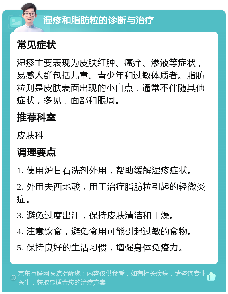 湿疹和脂肪粒的诊断与治疗 常见症状 湿疹主要表现为皮肤红肿、瘙痒、渗液等症状，易感人群包括儿童、青少年和过敏体质者。脂肪粒则是皮肤表面出现的小白点，通常不伴随其他症状，多见于面部和眼周。 推荐科室 皮肤科 调理要点 1. 使用炉甘石洗剂外用，帮助缓解湿疹症状。 2. 外用夫西地酸，用于治疗脂肪粒引起的轻微炎症。 3. 避免过度出汗，保持皮肤清洁和干燥。 4. 注意饮食，避免食用可能引起过敏的食物。 5. 保持良好的生活习惯，增强身体免疫力。