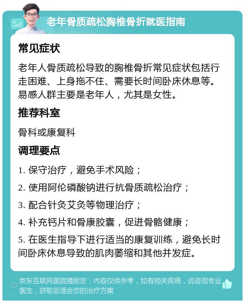 老年骨质疏松胸椎骨折就医指南 常见症状 老年人骨质疏松导致的胸椎骨折常见症状包括行走困难、上身拖不住、需要长时间卧床休息等。易感人群主要是老年人，尤其是女性。 推荐科室 骨科或康复科 调理要点 1. 保守治疗，避免手术风险； 2. 使用阿伦磷酸钠进行抗骨质疏松治疗； 3. 配合针灸艾灸等物理治疗； 4. 补充钙片和骨康胶囊，促进骨骼健康； 5. 在医生指导下进行适当的康复训练，避免长时间卧床休息导致的肌肉萎缩和其他并发症。