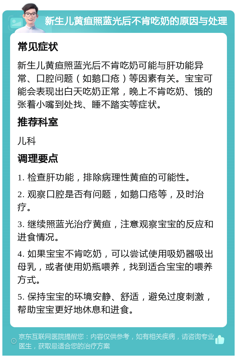 新生儿黄疸照蓝光后不肯吃奶的原因与处理 常见症状 新生儿黄疸照蓝光后不肯吃奶可能与肝功能异常、口腔问题（如鹅口疮）等因素有关。宝宝可能会表现出白天吃奶正常，晚上不肯吃奶、饿的张着小嘴到处找、睡不踏实等症状。 推荐科室 儿科 调理要点 1. 检查肝功能，排除病理性黄疸的可能性。 2. 观察口腔是否有问题，如鹅口疮等，及时治疗。 3. 继续照蓝光治疗黄疸，注意观察宝宝的反应和进食情况。 4. 如果宝宝不肯吃奶，可以尝试使用吸奶器吸出母乳，或者使用奶瓶喂养，找到适合宝宝的喂养方式。 5. 保持宝宝的环境安静、舒适，避免过度刺激，帮助宝宝更好地休息和进食。