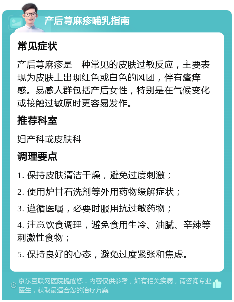 产后荨麻疹哺乳指南 常见症状 产后荨麻疹是一种常见的皮肤过敏反应，主要表现为皮肤上出现红色或白色的风团，伴有瘙痒感。易感人群包括产后女性，特别是在气候变化或接触过敏原时更容易发作。 推荐科室 妇产科或皮肤科 调理要点 1. 保持皮肤清洁干燥，避免过度刺激； 2. 使用炉甘石洗剂等外用药物缓解症状； 3. 遵循医嘱，必要时服用抗过敏药物； 4. 注意饮食调理，避免食用生冷、油腻、辛辣等刺激性食物； 5. 保持良好的心态，避免过度紧张和焦虑。