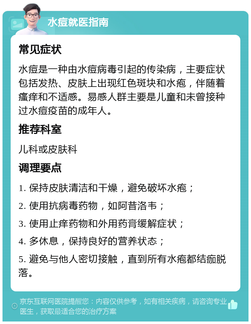 水痘就医指南 常见症状 水痘是一种由水痘病毒引起的传染病，主要症状包括发热、皮肤上出现红色斑块和水疱，伴随着瘙痒和不适感。易感人群主要是儿童和未曾接种过水痘疫苗的成年人。 推荐科室 儿科或皮肤科 调理要点 1. 保持皮肤清洁和干燥，避免破坏水疱； 2. 使用抗病毒药物，如阿昔洛韦； 3. 使用止痒药物和外用药膏缓解症状； 4. 多休息，保持良好的营养状态； 5. 避免与他人密切接触，直到所有水疱都结痂脱落。