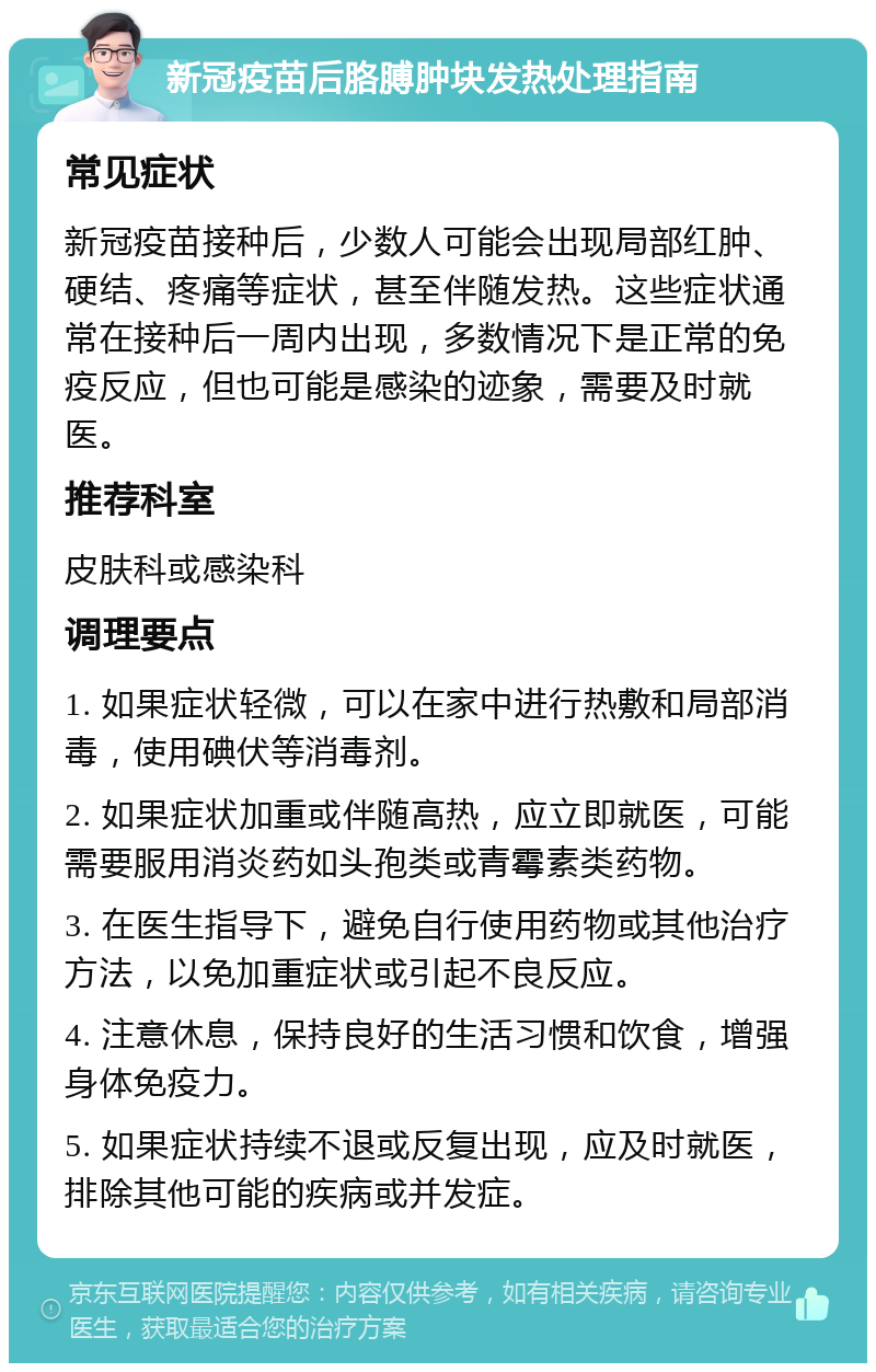 新冠疫苗后胳膊肿块发热处理指南 常见症状 新冠疫苗接种后，少数人可能会出现局部红肿、硬结、疼痛等症状，甚至伴随发热。这些症状通常在接种后一周内出现，多数情况下是正常的免疫反应，但也可能是感染的迹象，需要及时就医。 推荐科室 皮肤科或感染科 调理要点 1. 如果症状轻微，可以在家中进行热敷和局部消毒，使用碘伏等消毒剂。 2. 如果症状加重或伴随高热，应立即就医，可能需要服用消炎药如头孢类或青霉素类药物。 3. 在医生指导下，避免自行使用药物或其他治疗方法，以免加重症状或引起不良反应。 4. 注意休息，保持良好的生活习惯和饮食，增强身体免疫力。 5. 如果症状持续不退或反复出现，应及时就医，排除其他可能的疾病或并发症。