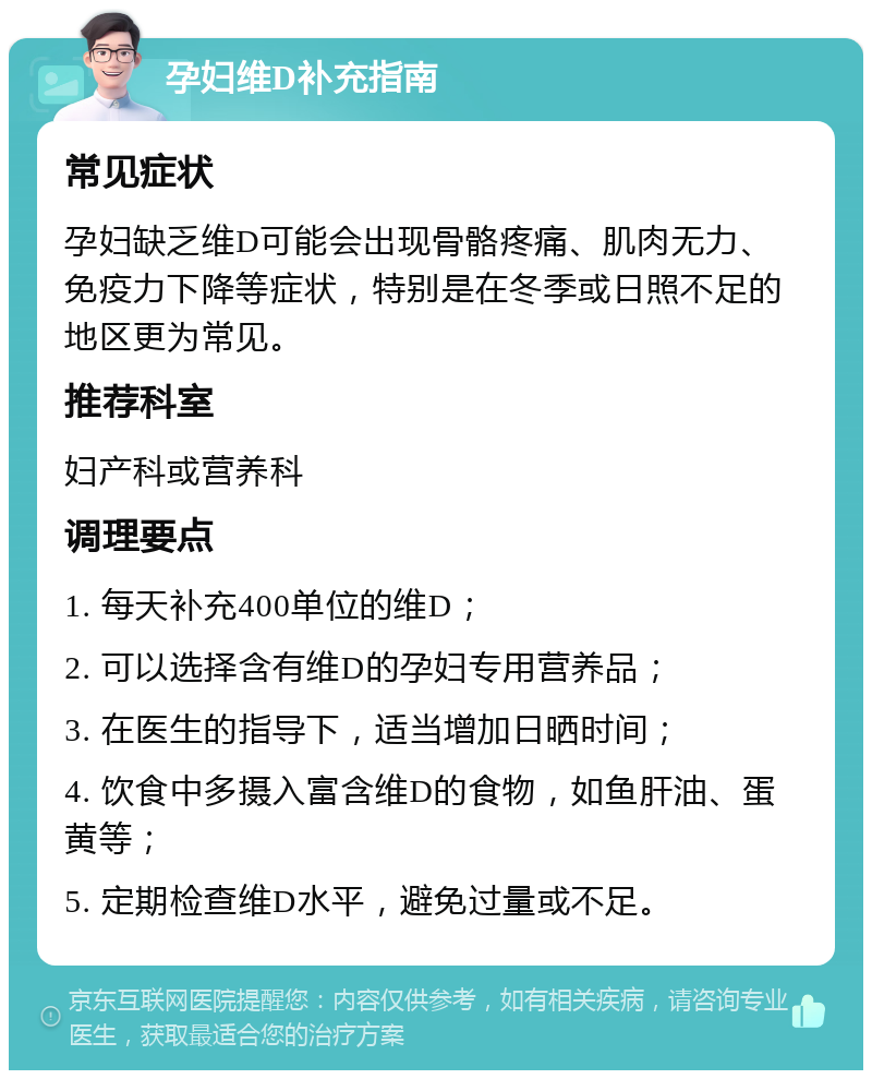 孕妇维D补充指南 常见症状 孕妇缺乏维D可能会出现骨骼疼痛、肌肉无力、免疫力下降等症状，特别是在冬季或日照不足的地区更为常见。 推荐科室 妇产科或营养科 调理要点 1. 每天补充400单位的维D； 2. 可以选择含有维D的孕妇专用营养品； 3. 在医生的指导下，适当增加日晒时间； 4. 饮食中多摄入富含维D的食物，如鱼肝油、蛋黄等； 5. 定期检查维D水平，避免过量或不足。