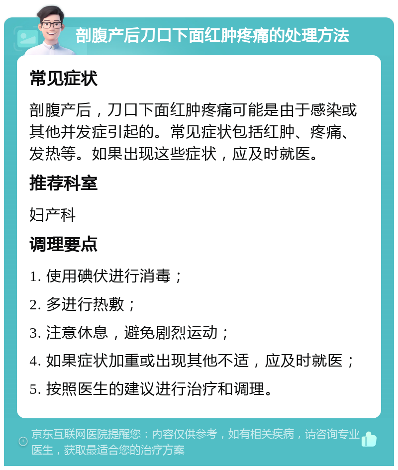 剖腹产后刀口下面红肿疼痛的处理方法 常见症状 剖腹产后，刀口下面红肿疼痛可能是由于感染或其他并发症引起的。常见症状包括红肿、疼痛、发热等。如果出现这些症状，应及时就医。 推荐科室 妇产科 调理要点 1. 使用碘伏进行消毒； 2. 多进行热敷； 3. 注意休息，避免剧烈运动； 4. 如果症状加重或出现其他不适，应及时就医； 5. 按照医生的建议进行治疗和调理。